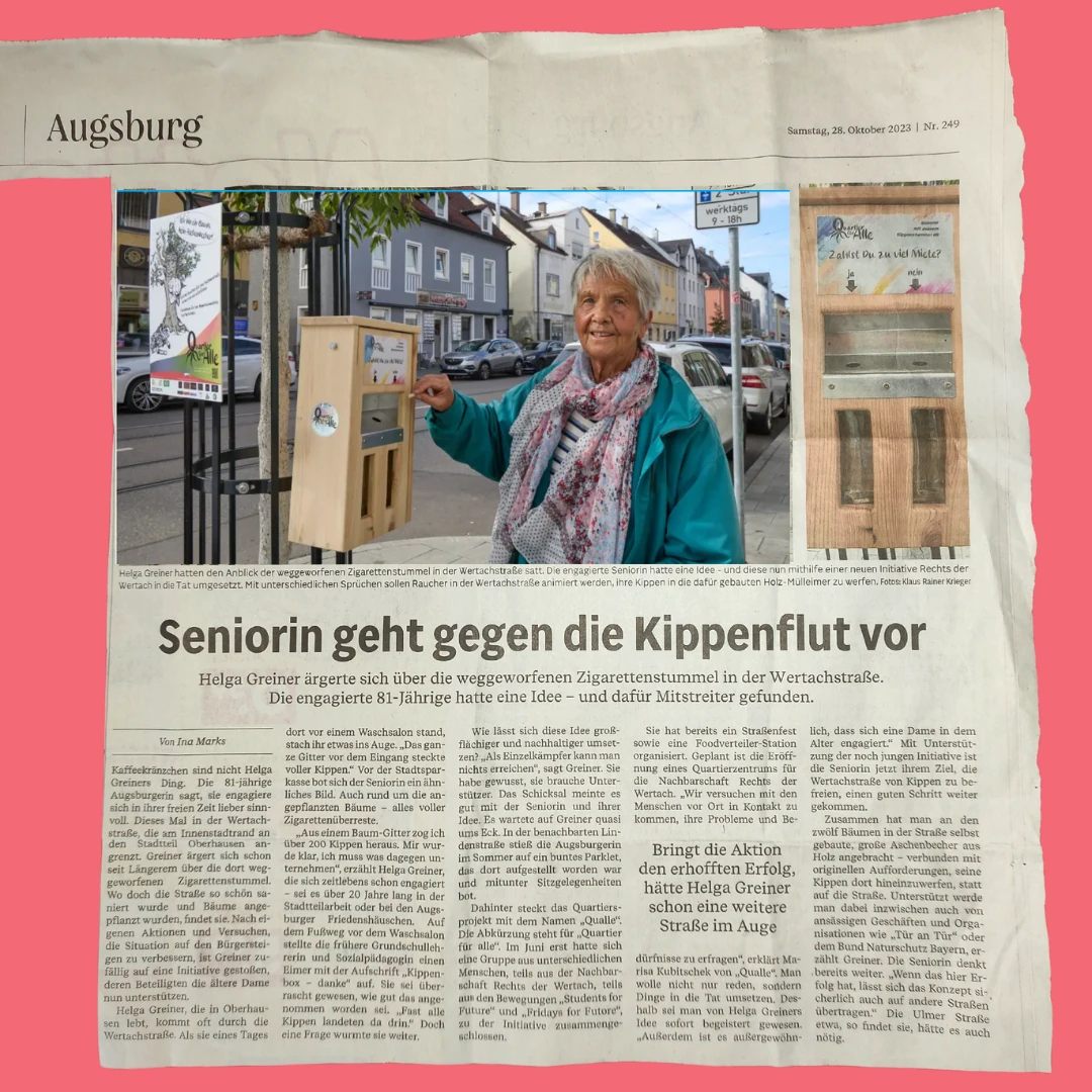 Zeitungsartikel der Augsburger Allgemeinen, Samstag 28. Oktober 2023, Nr. 249. Rubrik: Augsburg.
Überschrift: „Seniorin geht gegen die Kippenflut vor“
Unterzeile: „Helga Greiner ärgerte sich über die weggeworfenen Zigarettenstummel in der Wertachstraße. Die engagierte 81-Jährige hatte eine Idee – und dafür Mitstreiter gefunden.“
Von Ina Marks
Kaffeekränzchen sind nicht Helga Greiners Ding. Die 81-jährige Augsburgerin sagt, sie engagiere sich in ihrer freien Zeit lieber sinnvoll. Dieses Mal in der Wertachstraße, die am Innenstadtrand an den Stadtteil Oberhausen angrenzt. Greiner ärgert sich schon seit Längerem über die dort weggeworfenen Zigarettenstummel. Wo doch die Straße so schön saniert wurde und Bäume angepflanzt wurden, findet sie. Nach eigenen Aktionen und Versuchen, die Situation auf den Bürgersteigen zu verbessern, ist Greiner zufällig auf eine Initiative gestoßen, deren Beteiligten die ältere Dame nun unterstützen.
Helga Greiner, die in Oberhausen lebt, kommt oft durch die Wertachstraße. Als sie eines Tages dort vor einem Waschsalon stand, stach ihr etwas ins Auge. „Das ganze Gitter vor dem Eingang steckte voller Kippen.“ Vor der Stadtsparkasse bot sich der Seniorin ein ähnliches Bild. Auch rund um die angepflanzten Bäume – alles voller Zigarettenüberreste.
„Aus einem Baum-Gitter zog ich über 200 Kippen heraus. Mir wurde klar, ich muss was dagegen unternehmen“, erzählt Helga Greiner, die sich zeitlebens schon engagiert – sei es über 20 Jahre lang in der Stadtteilarbeit oder bei den Augsburger Friedenshäuschen. Auf dem Fußweg vor dem Waschsalon stellte die frühere Grundschullehrerin und Sozialpädagogin einen Eimer mit der Aufschrift „Kippenbox – danke“ auf. Sie sei überrascht gewesen, wie gut das angenommen worden sei. „Fast alle Kippen landeten da drin.“ Doch eine Frage wurmte sie weiter.
Wie lässt sich diese Idee großflächiger und nachhaltiger umsetzen? „Als Einzelkämpfer kann man nichts erreichen“, sagt Greiner. Sie habe gewusst, sie brauche Unterstützer. Das Schicksal meinte es gut mit der Seniorin und ihrer Idee: Es wartete auf Greiner quasi ums Eck. In der benachbarten Lindenstraße stieß die Augsburgerin im Sommer auf ein buntes Parklet, das dort aufgestellt worden war und mitunter Sitzgelegenheiten bot.
Dahinter steckt das Quartiersprojekt mit dem Namen „Qualle“. Die Abkürzung steht für „Quartier für alle“. Im Juni erst hatte sich eine Gruppe aus unterschiedlichsten Menschen, teils aus der Nachbarschaft Rechts der Wertach, teils aus den Bewegungen „Students for Future“ und „Fridays for Future“, zu der Initiative zusammengeschlossen.
Sie hat bereits ein Straßenfest sowie eine Foodverteiler-Station organisiert. Geplant ist die Eröffnung eines Quartierszentrums für die Nachbarschaft Rechts der Wertach. „Wir versuchen mit den Menschen vor Ort in Kontakt zu kommen, ihre Probleme und Bedürfnisse zu erfragen“, erklärt Marisa Kubitschek von „Qualle“. Man wolle nicht nur reden, sondern Dinge in die Tat umsetzen. Deshalb sei man von Helga Greiners Idee sofort begeistert gewesen. „Außerdem ist es außergewöhnlich, dass eine Dame in dem Alter engagiert.“ Mit Unterstützung der nun jungen Initiative ist die Seniorin jetzt ihrem Ziel, die Wertachstraße von Kippen zu befreien, einen guten Schritt weitergekommen.
Zusammen hat man an den zwölf Bäumen in der Straße selbst gebaute, große Aschenbecher aus Holz angebracht – verbunden mit originellen Aufforderungen, seine Kippen dort hineinzuwerfen, statt auf die Straße. Unterstützt werde man dabei inzwischen auch von ansässigen Geschäften und Organisationen wie „Tür an Tür“ oder dem Bund Naturschutz Bayern, erzählt Greiner. Die Seniorin denkt bereits weiter. „Wenn das hier Erfolg hat, lässt sich das Konzept sicherlich auch auf andere Straßen übertragen.“ Die Ulmer Straße etwa, so findet sie, hätte es auch nötig.
Fotolegende: Helga Greiner hatten den Anblick der weggeworfenen Zigarettenstummel in der Wertachstraße satt. Die engagierte Seniorin hatte eine Idee – und diese nun mithilfe einer neuen Initiative Rechts der Wertach in die Tat umgesetzt. Mit unterschiedlichen Sprüchen sollen Raucher in der Wertachstraße animiert werden, ihre Kippen in die dafür gebauten Holz-Mülleimer zu werfen. Fotos: Klaus Rainer Krieger
Auf dem Hauptfoto steht Helga Greiner lächelnd an einem der selbstgebauten Holz-Aschenbecher an einem Baum in der Wertachstraße. Sie trägt einen türkisfarbenen Pullover und einen bunten Schal. Im Hintergrund ist die Wertachstraße mit Geschäften und geparkten Autos zu sehen. Rechts daneben ein kleineres Foto eines der Holz-Aschenbecher mit der Aufschrift „Zahlst Du zu viel Miete?“ sowie Ja/Nein-Pfeilen. Zeitungsartikel der Augsburger Allgemeinen, Samstag 28. Oktober 2023, Nr. 249. Rubrik: Augsburg.
Überschrift: „Seniorin geht gegen die Kippenflut vor“
Unterzeile: „Helga Greiner ärgerte sich über die weggeworfenen Zigarettenstummel in der Wertachstraße. Die engagierte 81-Jährige hatte eine Idee – und dafür Mitstreiter gefunden.“
Von Ina Marks
Kaffeekränzchen sind nicht Helga Greiners Ding. Die 81-jährige Augsburgerin sagt, sie engagiere sich in ihrer freien Zeit lieber sinnvoll. Dieses Mal in der Wertachstraße, die am Innenstadtrand an den Stadtteil Oberhausen angrenzt. Greiner ärgert sich schon seit Längerem über die dort weggeworfenen Zigarettenstummel. Wo doch die Straße so schön saniert wurde und Bäume angepflanzt wurden, findet sie. Nach eigenen Aktionen und Versuchen, die Situation auf den Bürgersteigen zu verbessern, ist Greiner zufällig auf eine Initiative gestoßen, deren Beteiligten die ältere Dame nun unterstützen.
Helga Greiner, die in Oberhausen lebt, kommt oft durch die Wertachstraße. Als sie eines Tages dort vor einem Waschsalon stand, stach ihr etwas ins Auge. „Das ganze Gitter vor dem Eingang steckte voller Kippen.“ Vor der Stadtsparkasse bot sich der Seniorin ein ähnliches Bild. Auch rund um die angepflanzten Bäume – alles voller Zigarettenüberreste.
„Aus einem Baum-Gitter zog ich über 200 Kippen heraus. Mir wurde klar, ich muss was dagegen unternehmen“, erzählt Helga Greiner, die sich zeitlebens schon engagiert – sei es über 20 Jahre lang in der Stadtteilarbeit oder bei den Augsburger Friedenshäuschen. Auf dem Fußweg vor dem Waschsalon stellte die frühere Grundschullehrerin und Sozialpädagogin einen Eimer mit der Aufschrift „Kippenbox – danke“ auf. Sie sei überrascht gewesen, wie gut das angenommen worden sei. „Fast alle Kippen landeten da drin.“ Doch eine Frage wurmte sie weiter.
Wie lässt sich diese Idee großflächiger und nachhaltiger umsetzen? „Als Einzelkämpfer kann man nichts erreichen“, sagt Greiner. Sie habe gewusst, sie brauche Unterstützer. Das Schicksal meinte es gut mit der Seniorin und ihrer Idee: Es wartete auf Greiner quasi ums Eck. In der benachbarten Lindenstraße stieß die Augsburgerin im Sommer auf ein buntes Parklet, das dort aufgestellt worden war und mitunter Sitzgelegenheiten bot.
Dahinter steckt das Quartiersprojekt mit dem Namen „Qualle“. Die Abkürzung steht für „Quartier für alle“. Im Juni erst hatte sich eine Gruppe aus unterschiedlichsten Menschen, teils aus der Nachbarschaft Rechts der Wertach, teils aus den Bewegungen „Students for Future“ und „Fridays for Future“, zu der Initiative zusammengeschlossen.
Sie hat bereits ein Straßenfest sowie eine Foodverteiler-Station organisiert. Geplant ist die Eröffnung eines Quartierszentrums für die Nachbarschaft Rechts der Wertach. „Wir versuchen mit den Menschen vor Ort in Kontakt zu kommen, ihre Probleme und Bedürfnisse zu erfragen“, erklärt Marisa Kubitschek von „Qualle“. Man wolle nicht nur reden, sondern Dinge in die Tat umsetzen. Deshalb sei man von Helga Greiners Idee sofort begeistert gewesen. „Außerdem ist es außergewöhnlich, dass eine Dame in dem Alter engagiert.“ Mit Unterstützung der nun jungen Initiative ist die Seniorin jetzt ihrem Ziel, die Wertachstraße von Kippen zu befreien, einen guten Schritt weitergekommen.
Zusammen hat man an den zwölf Bäumen in der Straße selbst gebaute, große Aschenbecher aus Holz angebracht – verbunden mit originellen Aufforderungen, seine Kippen dort hineinzuwerfen, statt auf die Straße. Unterstützt werde man dabei inzwischen auch von ansässigen Geschäften und Organisationen wie „Tür an Tür“ oder dem Bund Naturschutz Bayern, erzählt Greiner. Die Seniorin denkt bereits weiter. „Wenn das hier Erfolg hat, lässt sich das Konzept sicherlich auch auf andere Straßen übertragen.“ Die Ulmer Straße etwa, so findet sie, hätte es auch nötig.
Fotolegende: Helga Greiner hatten den Anblick der weggeworfenen Zigarettenstummel in der Wertachstraße satt. Die engagierte Seniorin hatte eine Idee – und diese nun mithilfe einer neuen Initiative Rechts der Wertach in die Tat umgesetzt. Mit unterschiedlichen Sprüchen sollen Raucher in der Wertachstraße animiert werden, ihre Kippen in die dafür gebauten Holz-Mülleimer zu werfen. Fotos: Klaus Rainer Krieger
Auf dem Hauptfoto steht Helga Greiner lächelnd an einem der selbstgebauten Holz-Aschenbecher an einem Baum in der Wertachstraße. Sie trägt einen türkisfarbenen Pullover und einen bunten Schal. Im Hintergrund ist die Wertachstraße mit Geschäften und geparkten Autos zu sehen. Rechts daneben ein kleineres Foto eines der Holz-Aschenbecher mit der Aufschrift „Zahlst Du zu viel Miete?“ sowie Ja/Nein-Pfeilen.